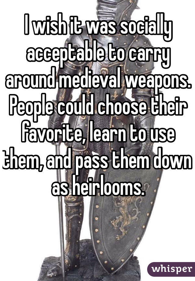 I wish it was socially acceptable to carry around medieval weapons. People could choose their favorite, learn to use them, and pass them down as heirlooms. 