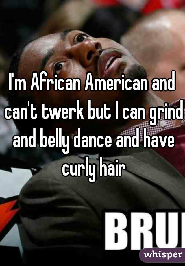 I'm African American and can't twerk but I can grind and belly dance and have curly hair