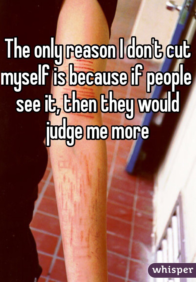 The only reason I don't cut myself is because if people see it, then they would judge me more