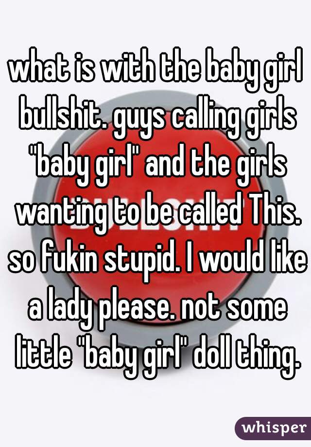 what is with the baby girl bullshit. guys calling girls "baby girl" and the girls wanting to be called This. so fukin stupid. I would like a lady please. not some little "baby girl" doll thing.