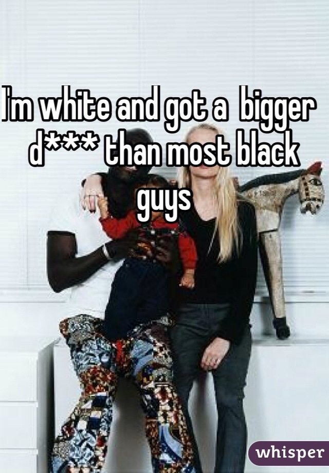 I'm white and got a  bigger  d*** than most black guys 