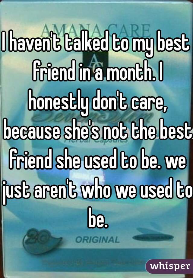 I haven't talked to my best friend in a month. I honestly don't care, because she's not the best friend she used to be. we just aren't who we used to be.