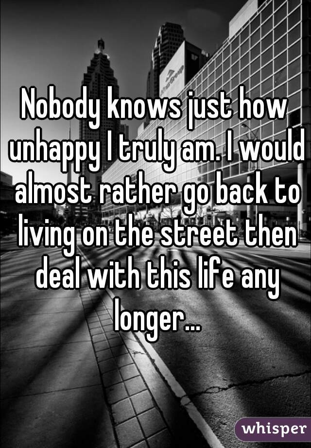 Nobody knows just how unhappy I truly am. I would almost rather go back to living on the street then deal with this life any longer...