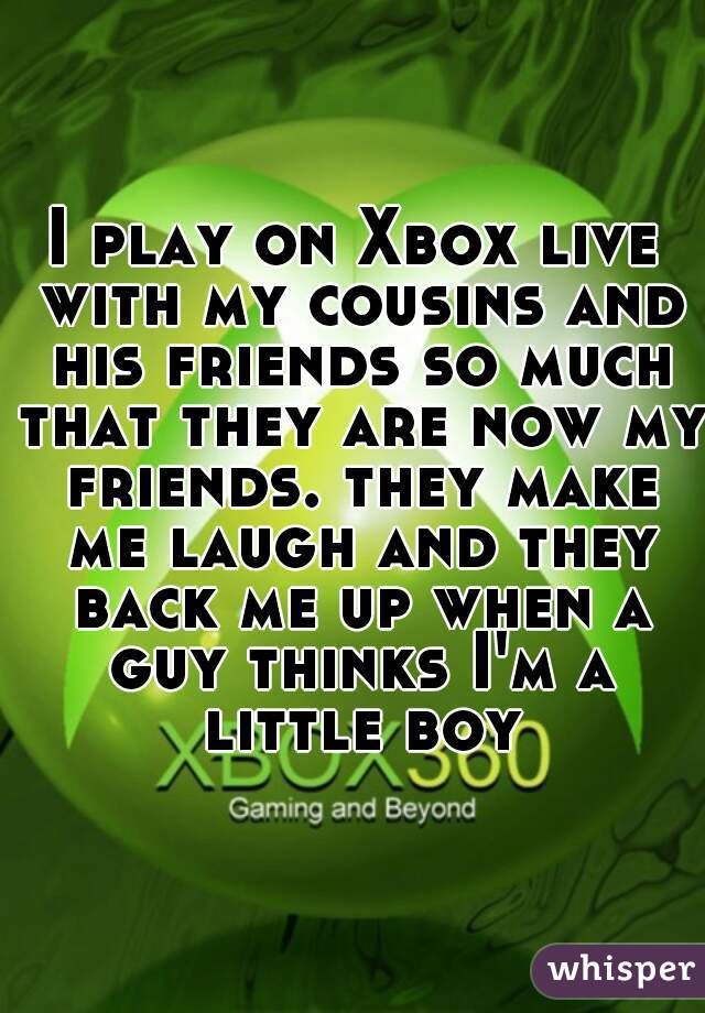 I play on Xbox live with my cousins and his friends so much that they are now my friends. they make me laugh and they back me up when a guy thinks I'm a little boy