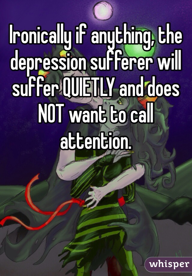 Ironically if anything, the depression sufferer will suffer QUIETLY and does NOT want to call attention.