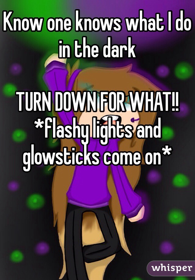Know one knows what I do in the dark 

TURN DOWN FOR WHAT!!
*flashy lights and glowsticks come on*