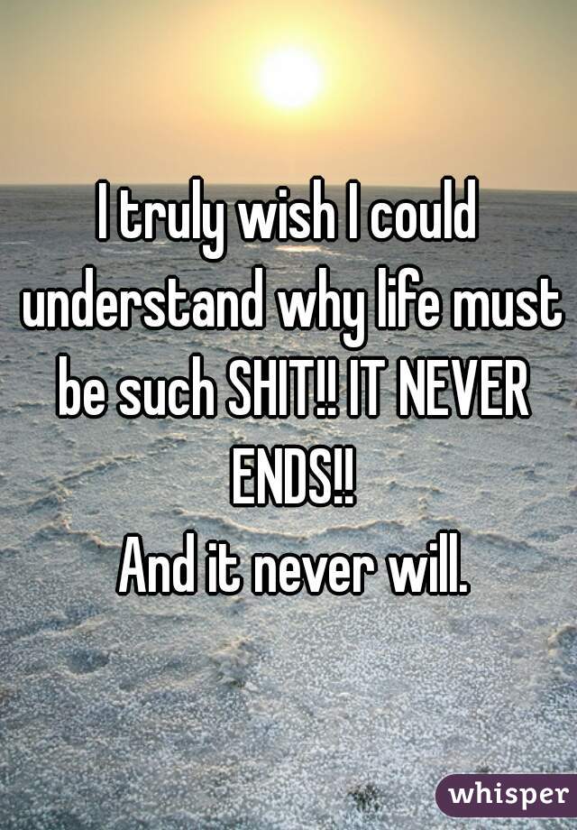 I truly wish I could understand why life must be such SHIT!! IT NEVER ENDS!!
 And it never will.
