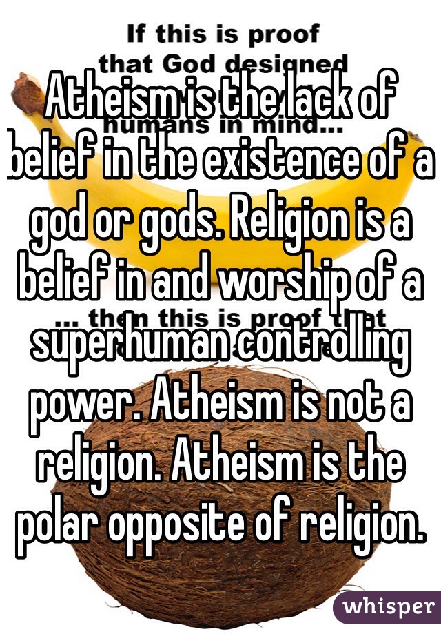 Atheism is the lack of belief in the existence of a god or gods. Religion is a belief in and worship of a superhuman controlling power. Atheism is not a religion. Atheism is the polar opposite of religion.