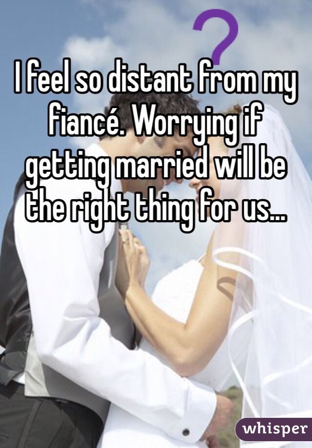 I feel so distant from my fiancé. Worrying if getting married will be the right thing for us...