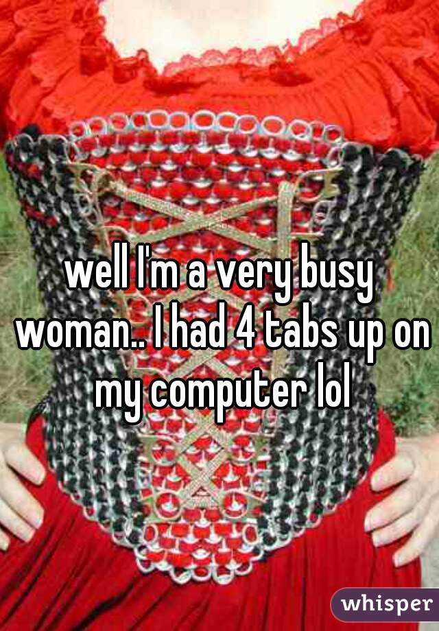 well I'm a very busy woman.. I had 4 tabs up on my computer lol