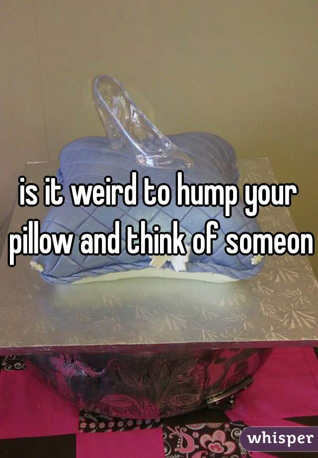 is it weird to hump your pillow and think of someone