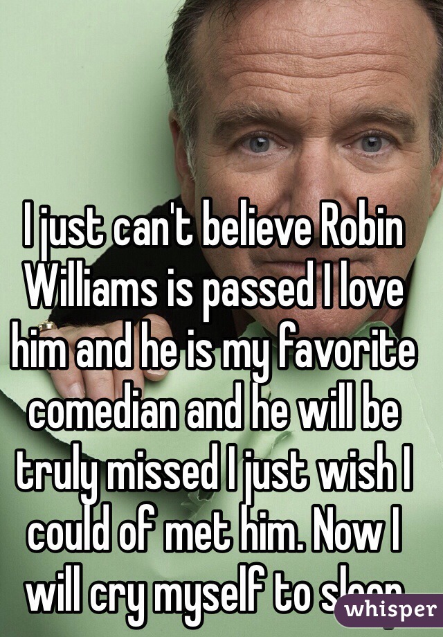 I just can't believe Robin Williams is passed I love him and he is my favorite comedian and he will be truly missed I just wish I could of met him. Now I will cry myself to sleep
