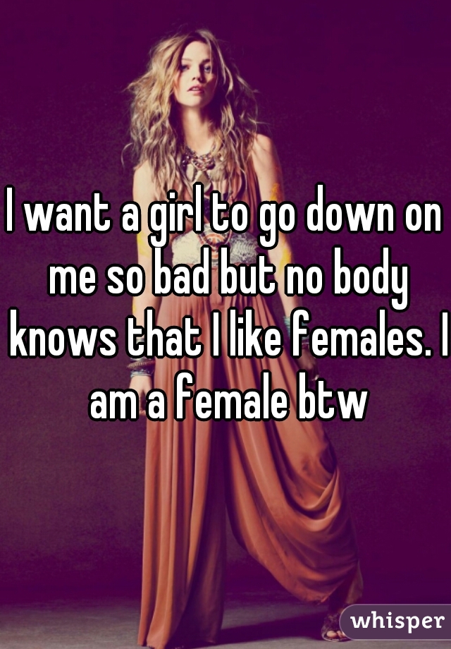 I want a girl to go down on me so bad but no body knows that I like females. I am a female btw