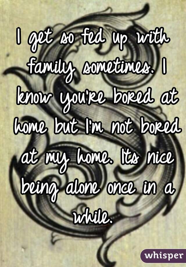 I get so fed up with family sometimes. I know you're bored at home but I'm not bored at my home. Its nice being alone once in a while. 
