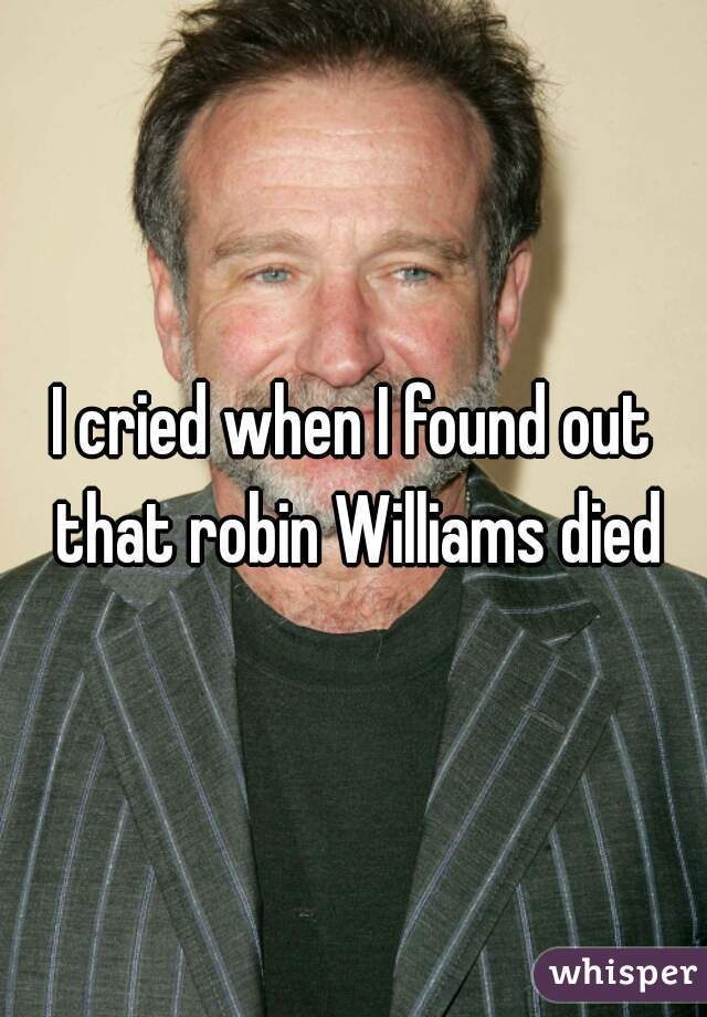 I cried when I found out that robin Williams died