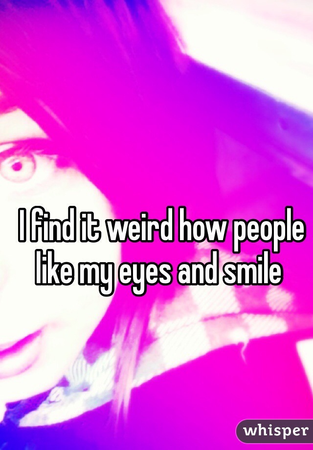  I find it weird how people like my eyes and smile 