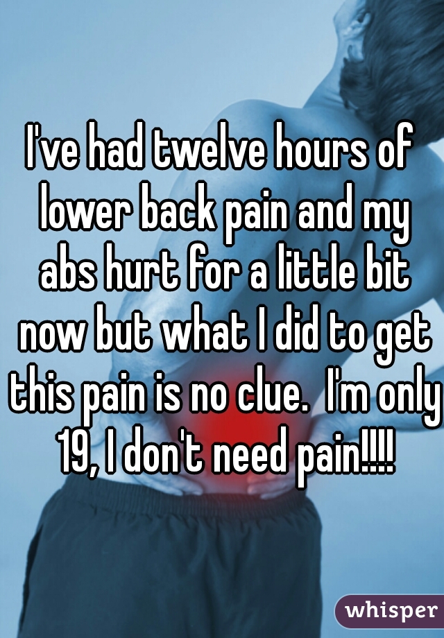 I've had twelve hours of lower back pain and my abs hurt for a little bit now but what I did to get this pain is no clue.  I'm only 19, I don't need pain!!!!