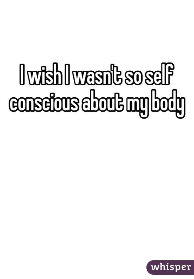 I wish I wasn't so self conscious about my body
