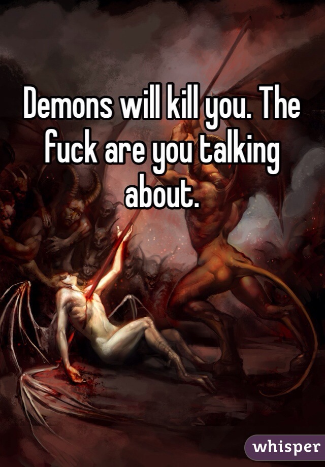 Demons will kill you. The fuck are you talking about. 