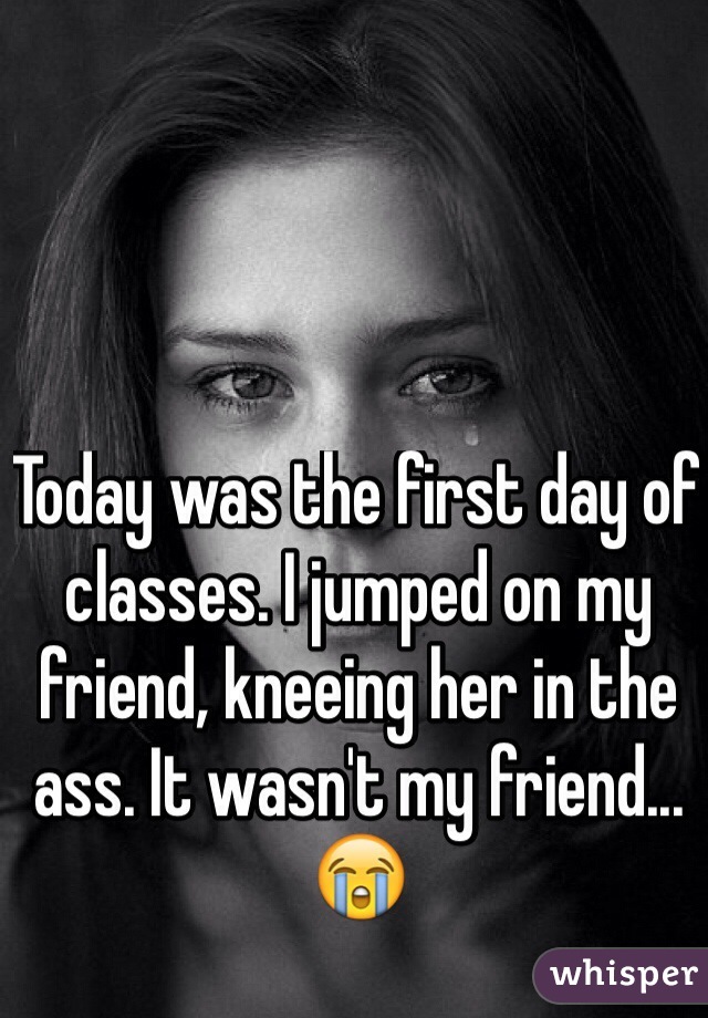 Today was the first day of classes. I jumped on my friend, kneeing her in the ass. It wasn't my friend...😭