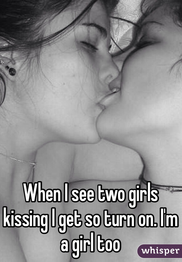 When I see two girls kissing I get so turn on. I'm a girl too