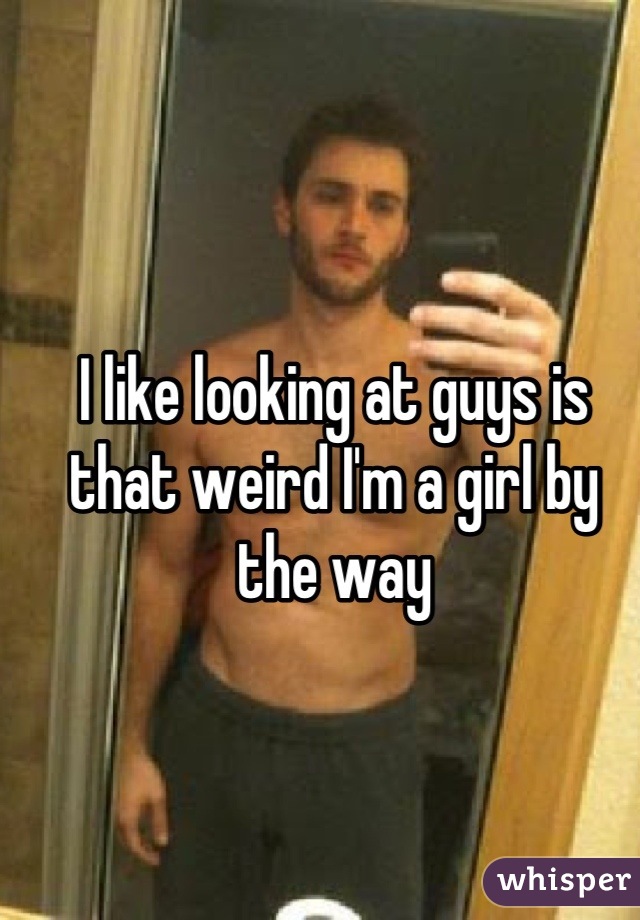 I like looking at guys is that weird I'm a girl by the way