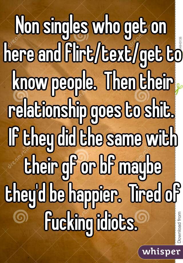 Non singles who get on here and flirt/text/get to know people.  Then their relationship goes to shit.  If they did the same with their gf or bf maybe they'd be happier.  Tired of fucking idiots. 
 