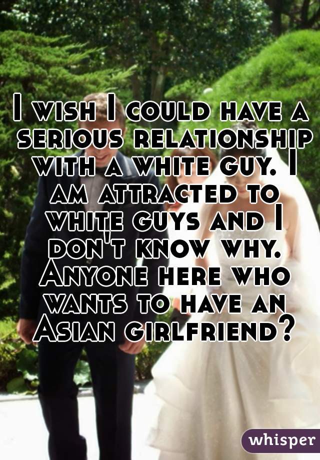 I wish I could have a serious relationship with a white guy. I am attracted to white guys and I don't know why. Anyone here who wants to have an Asian girlfriend?