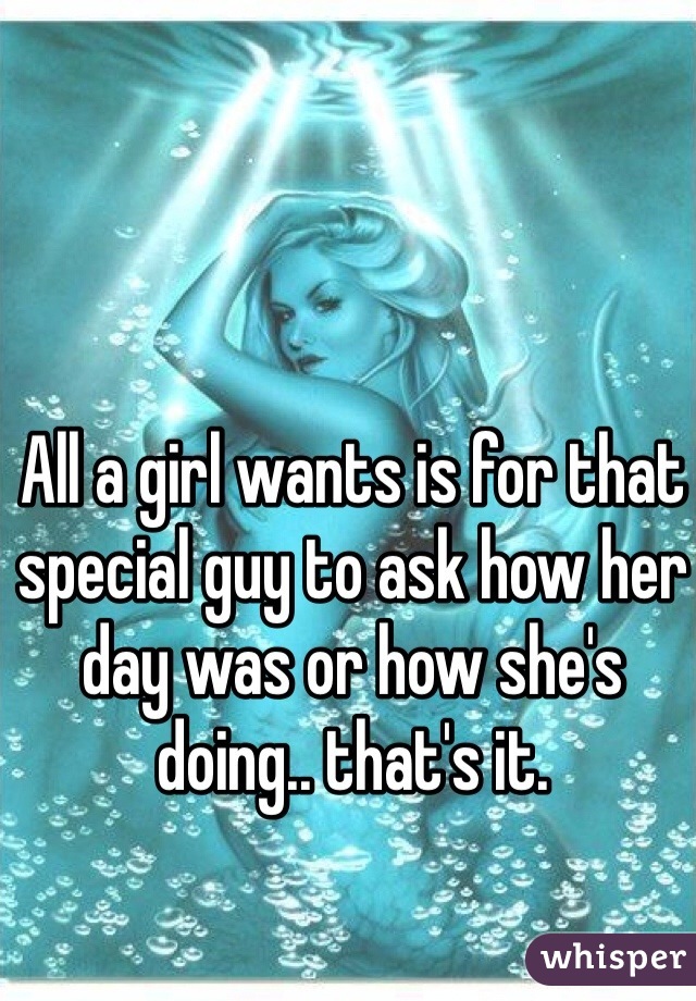 All a girl wants is for that special guy to ask how her day was or how she's doing.. that's it. 