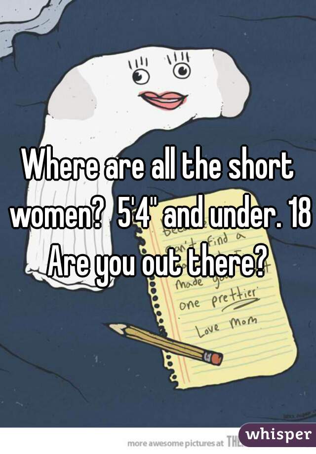Where are all the short women?  5'4" and under. 18+

Are you out there?