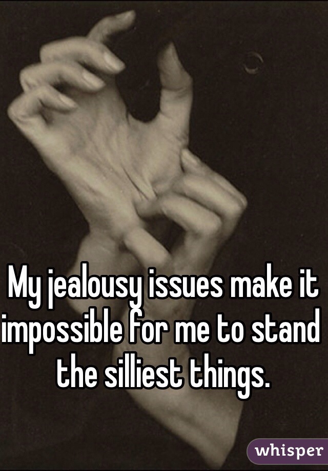 My jealousy issues make it impossible for me to stand the silliest things. 