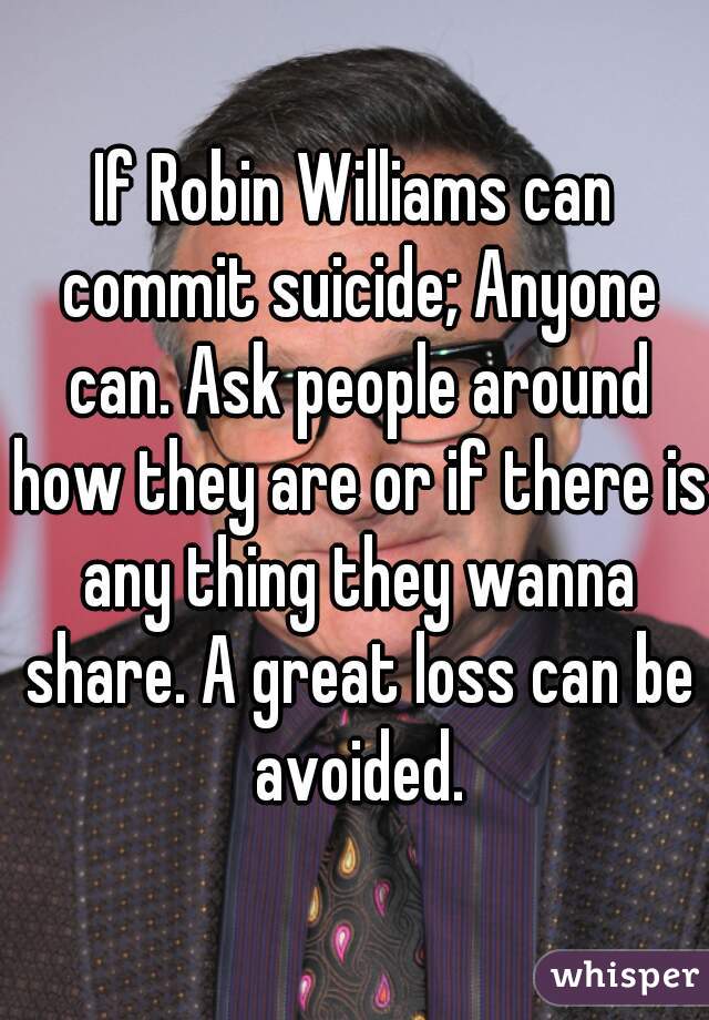 If Robin Williams can commit suicide; Anyone can. Ask people around how they are or if there is any thing they wanna share. A great loss can be avoided.