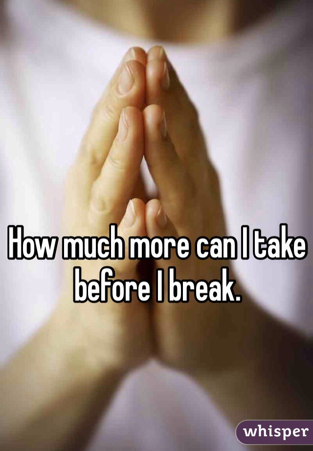 How much more can I take before I break. 
