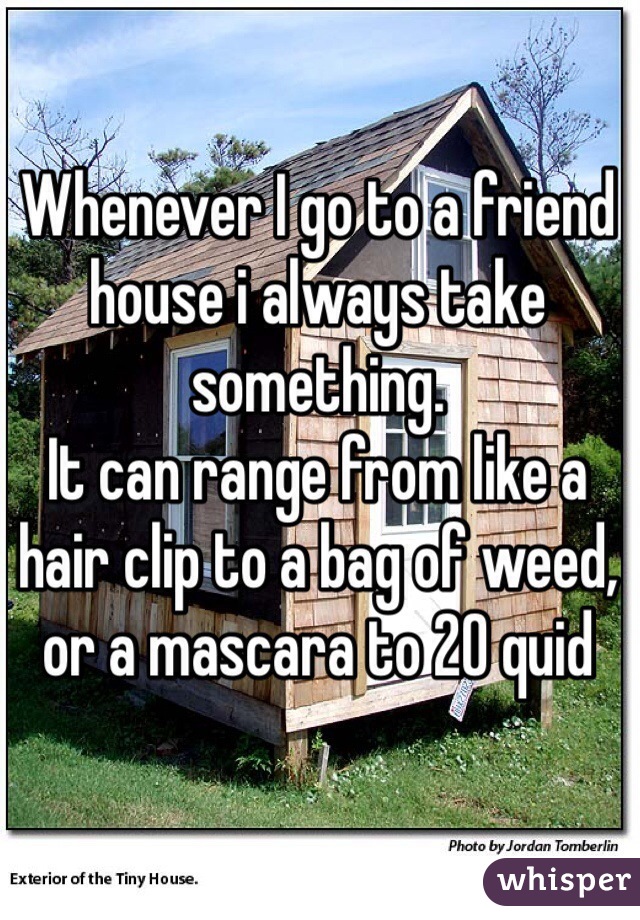 Whenever I go to a friend house i always take something.
It can range from like a hair clip to a bag of weed, or a mascara to 20 quid