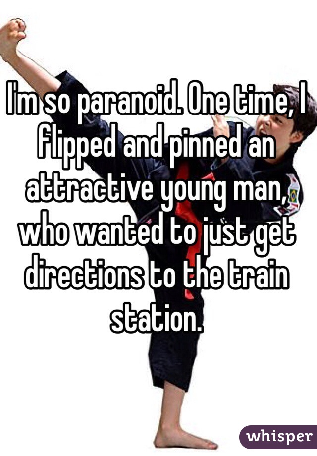 I'm so paranoid. One time, I flipped and pinned an attractive young man, who wanted to just get directions to the train station.