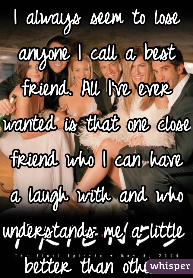 I always seem to lose anyone I call a best friend. All I've ever wanted is that one close friend who I can have a laugh with and who understands me a little better than others