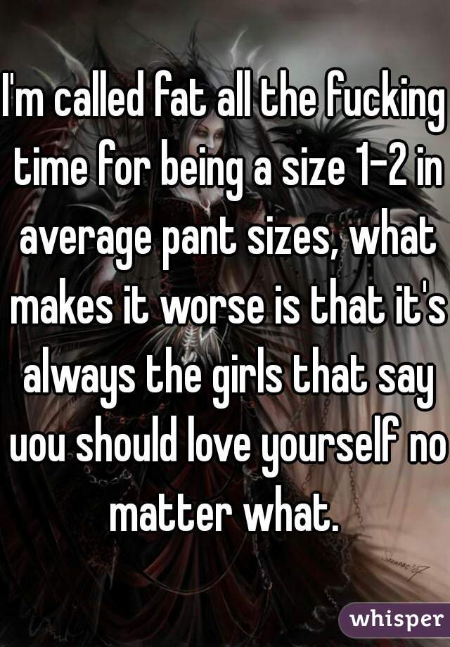 I'm called fat all the fucking time for being a size 1-2 in average pant sizes, what makes it worse is that it's always the girls that say uou should love yourself no matter what. 