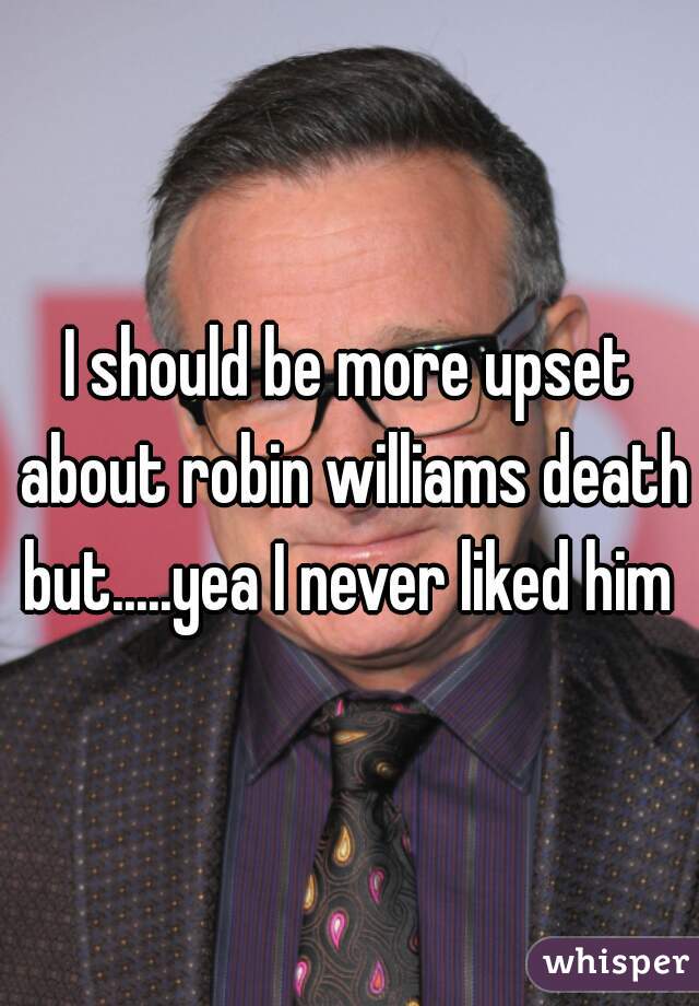 I should be more upset about robin williams death but.....yea I never liked him 