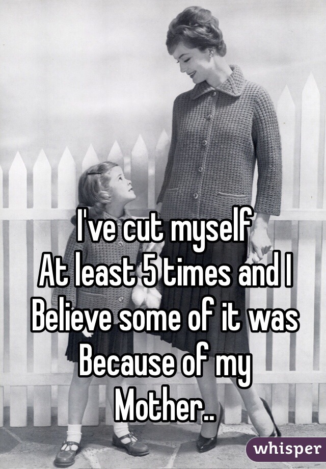 I've cut myself 
At least 5 times and I
Believe some of it was
Because of my 
Mother..