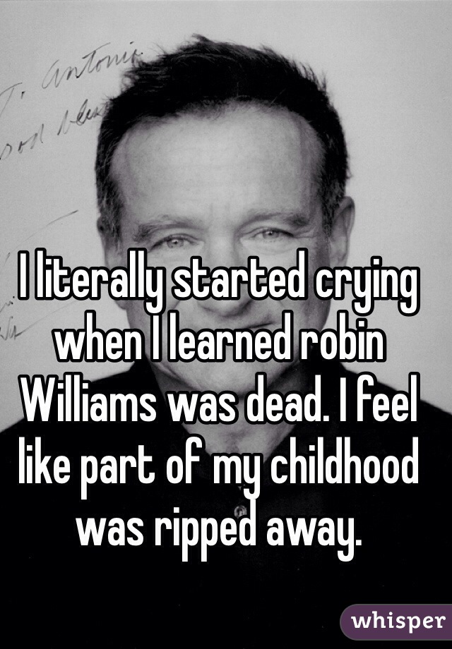 I literally started crying when I learned robin Williams was dead. I feel like part of my childhood was ripped away.  