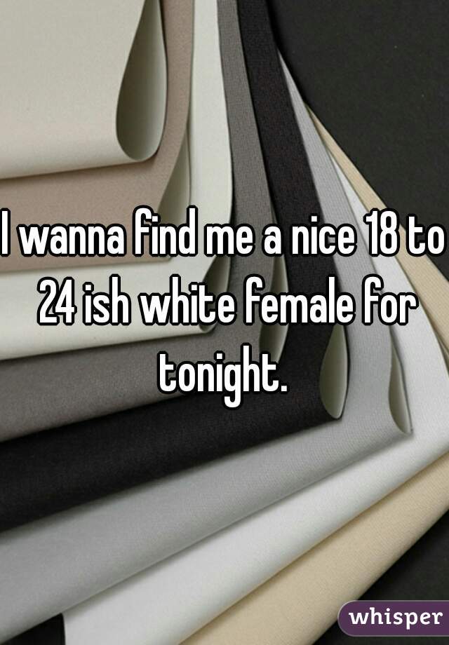 I wanna find me a nice 18 to 24 ish white female for tonight. 