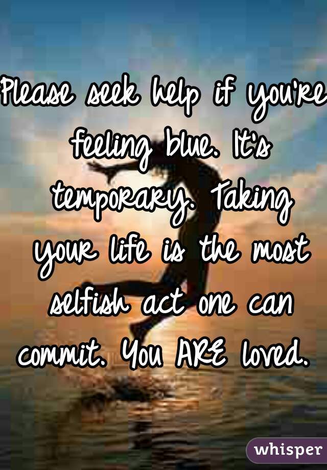 Please seek help if you're feeling blue. It's temporary. Taking your life is the most selfish act one can commit. You ARE loved. 