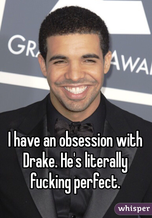 I have an obsession with Drake. He's literally fucking perfect. 