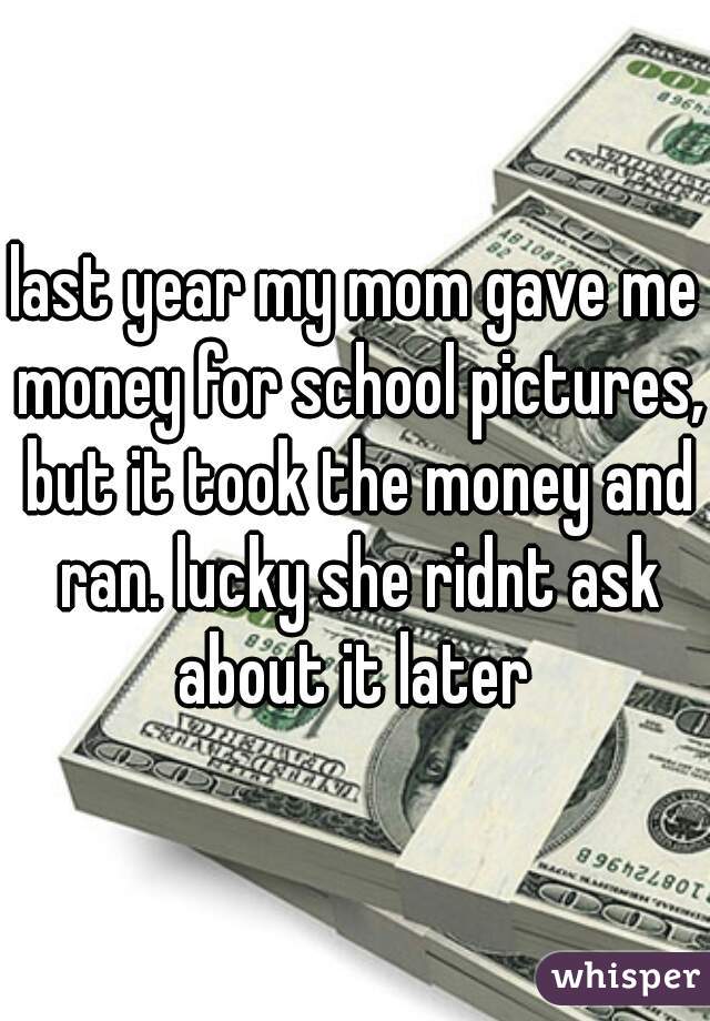 last year my mom gave me money for school pictures, but it took the money and ran. lucky she ridnt ask about it later 