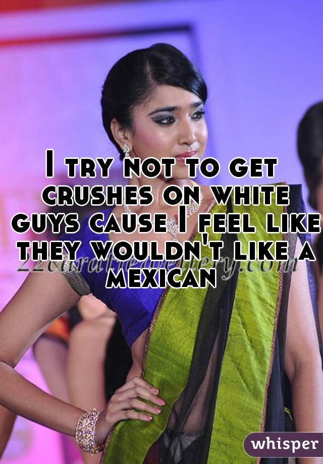 I try not to get crushes on white guys cause I feel like they wouldn't like a mexican 