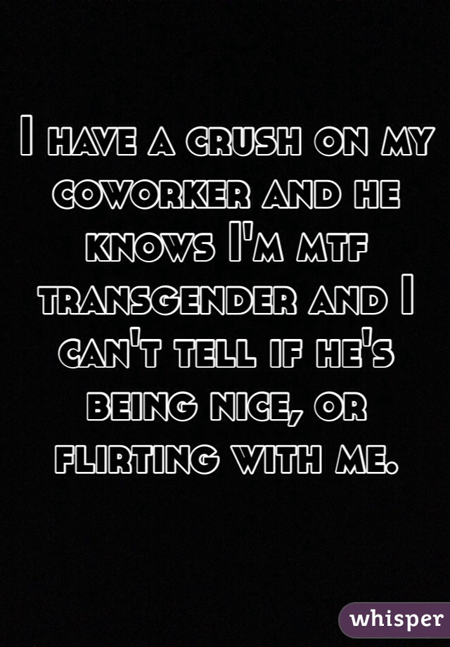 I have a crush on my coworker and he knows I'm mtf transgender and I can't tell if he's being nice, or flirting with me.
