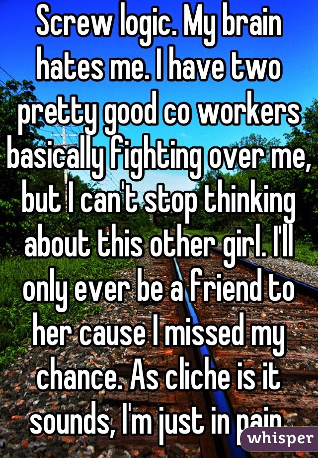 Screw logic. My brain hates me. I have two pretty good co workers basically fighting over me, but I can't stop thinking about this other girl. I'll only ever be a friend to her cause I missed my chance. As cliche is it sounds, I'm just in pain.