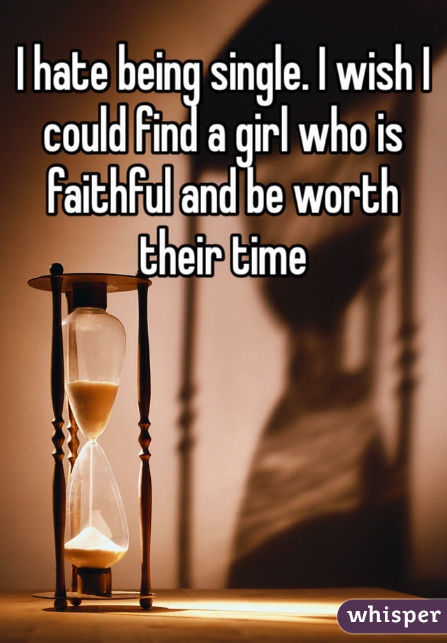 I hate being single. I wish I could find a girl who is faithful and be worth their time
