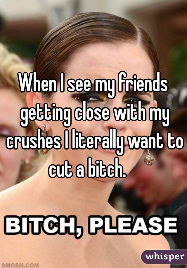 When I see my friends getting close with my crushes I literally want to cut a bitch.    