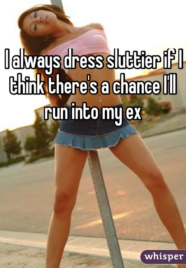  I always dress sluttier if I think there's a chance I'll run into my ex
